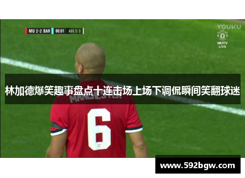 林加德爆笑趣事盘点十连击场上场下调侃瞬间笑翻球迷